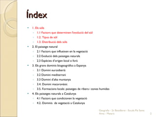 Índex 1. Els sòls 1.1 Factors que determinen l’evolució del sòl 1.2. Tipus de sòl 1.3. Distribució dels sòls 2. El paisatge natural 2.1 Factors que influeixen en la vegetació 2.2 Evolució dels paisatges naturals 2.3 Espècies d’origen local o forà 3. Els grans dominis biogeogràfics a Espanya 3.1 Domini eurosiberià 3.2 Domini mediterrani 3.3 Domini d’alta muntanya 3.4. Domini macaronèsic 3.5. Formacions locals: paisatges de ribera i zones humides 4. Els paisatges naturals a Catalunya 4.1 Factors que condicionen la vegetació 4.2. Dominis  de vegetació a Catalunya  Geografia - 2n Batxillerat - Escola Pia Santa Anna - Mataró 