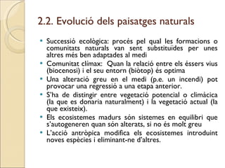 2.2. Evolució dels paisatges naturals  Successió ecològica: procés pel qual les formacions o comunitats naturals van sent substituïdes per unes altres més ben adaptades al medi Comunitat clímax:  Quan la relació entre els éssers vius (biocenosi) i el seu entorn (biòtop) és optima Una alteració greu en el medi (p.e. un incendi) pot provocar una regressió a una etapa anterior. S’ha de distingir entre vegetació potencial o climàcica (la que es donaria naturalment) i la vegetació actual (la que existeix).  Els ecosistemes madurs són sistemes en equilibri que s’autogeneren quan són alterats, si no és molt greu L’acció antròpica modifica els ecosistemes introduint noves espècies i eliminant-ne d’altres.  