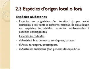 2.3 Espècies d’origen local o forà Espècies al.lòctones   Espècies no originàries d’un territori (o per acció antròpica o els vents o corrents marins). Es classifiquen en: espècies introduïdes, espècies assilvestrades i espècies cosmopolites Espècies introduïdes d’Amèrica: blat de moro, tomàquets, patates. d’Àssia: tarongers, presseguers, d’Austràlia: eucaliptus (han generat desequilibris)  