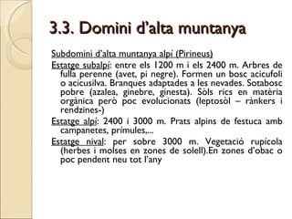 3.3. Domini d’alta muntanya Subdomini d’alta muntanya alpí (Pirineus) Estatge subalpí : entre els 1200 m i els 2400 m. Arbres de fulla perenne (avet, pi negre). Formen un bosc acicufoli o acicusilva. Branques adaptades a les nevades. Sotabosc pobre (azalea, ginebre, ginesta). Sòls rics en matèria orgànica però poc evolucionats (leptosòl – rànkers i rendzines-) Estatge alpí : 2400 i 3000 m. Prats alpins de festuca amb campanetes, prímules,... Estatge nival : per sobre 3000 m. Vegetació rupícola (herbes i molses en zones de solell).En zones d’obac o poc pendent neu tot l’any  