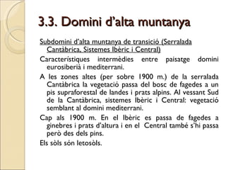 3.3. Domini d’alta muntanya Subdomini d’alta muntanya de transició (Serralada Cantàbrica, Sistemes Ibèric i Central) Característiques intermèdies entre paisatge domini eurosiberià i mediterrani. A les zones altes (per sobre 1900 m.) de la serralada Cantàbrica la vegetació passa del bosc de fagedes a un pis supraforestal de landes i prats alpins. Al vessant Sud de la Cantàbrica, sistemes Ibèric i Central: vegetació semblant al domini mediterrani. Cap als 1900 m. En el Ibèric es passa de fagedes a ginebres i prats d’altura i en el  Central també s’hi passa però des dels pins. Els sòls són letosòls. 