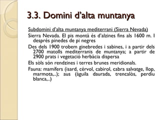 3.3. Domini d’alta muntanya Subdomini d’alta muntanya mediterrani (Sierra Nevada) Sierra Nevada. El pis montà és d’alzines fins als 1600 m. I després pinedes de pi negres Des dels 1900 trobem ginebredes i sabines, i a partir dels 2700 matolls mediterranis de muntanya; a partir de 2900 prats i vegetació herbàcia dispersa Els sòls són rendzines i terres brunes meridionals.  Fauna: mamífers (isard, cérvol, cabirol, cabra salvatge, llop, marmota,..); aus (àguila daurada, trencalòs, perdiu blanca,..)  
