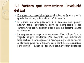 1.1 Factors que determinen l’evolució del sòl El substrat o material original : el substrat és el material que hi ha a sota, sobre el qual s’hi assenta. El clima : les precipitacions i la temperatura poden alterar tant l’estructura com la composició i les característiques fisicoquímiques dels sòls. (exemple amb la lixiviació) . La vegetació : la vegetació necessita d’un sòl però, a la vegada, el pot modificar. Per exemple, els arbres de fulla caduca el protegeixen i l’enriqueixen, les coníferes o els eucaliptus l’acidifiquen, però també, els eucaliptus, l’erosionen – eviten el desenvolupament d’un sotabosc -  