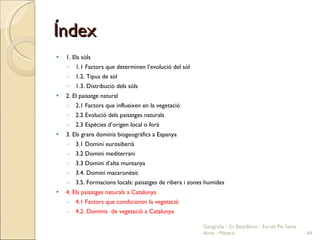 Índex 1. Els sòls 1.1 Factors que determinen l’evolució del sòl 1.2. Tipus de sòl 1.3. Distribució dels sòls 2. El paisatge natural 2.1 Factors que influeixen en la vegetació 2.2 Evolució dels paisatges naturals 2.3 Espècies d’origen local o forà 3. Els grans dominis biogeogràfics a Espanya 3.1 Domini eurosiberià 3.2 Domini mediterrani 3.3 Domini d’alta muntanya 3.4. Domini macaronèsic 3.5. Formacions locals: paisatges de ribera i zones humides 4. Els paisatges naturals a Catalunya 4.1 Factors que condicionen la vegetació 4.2. Dominis  de vegetació a Catalunya  Geografia - 2n Batxillerat - Escola Pia Santa Anna - Mataró 