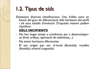 1.2. Tipus de sòls   Existeixen diverses classificacions. Una d’elles seria en funció del grau de diferenciació dels horitzons del perfil i els seus estadis d’evolució. D’aquesta manera podem classificar: SÒLS INCIPIENTS No han tingut temps o condicions per a desenvolupar-se (fred, aridesa, aportació de sediments,...) No tenen horitzons diferenciats El seu origen pot ser: al·luvial (fluvisòls); rocallós (litosòls); mineral (regosòls)  