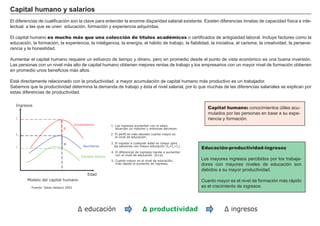 Capital humano y salarios
El diferencias de cualificación son la clave para entender la enorme disparidad salarial existente. Existen diferencias innatas de capacidad física e inte-
lectual, a las que se unen educación, formación y experiencia adquiridas.

El capital humano es mucho más que una colección de títulos académicos o certificados de antigüedad laboral. Incluye factores como la
educación, la formación, la experiencia, la inteligencia, la energía, el hábito de trabajo, la fiabilidad, la iniciativa, el carisma, la creatividad, la perseve-
rancia y la honestidad.
                                                                                                                   FACTORES           RETRIBUCIÓN
Aumentar el capital humano requiere un esfuerzo de tiempo y dinero, pero en promedio desde el punto de vista económico es una buena inversión.
Las personas con un nivel más alto de capital humano obtienen mejores rentas de trabajo y los empresarios con un mayor nivel de formación obtienen
en promedio unos beneficios más altos.                                                          Tierra               Renta

Está directamente relacionado con la productividad, a mayor acumulación de capital humano más productivo es un trabajador.
                                                                                                 Trabajo               Salario
Sabemos que la productividad determina la demanda de trabajo y ésta el nivel salarial, por lo que muchas de las diferencias salariales se explican por
estas diferencias de productividad.
                                                                                                                     Capital               Interés

   Ingresos
                                                                                                                   Empresario
                                                                                                                     Capital humano: Beneficio
                                                                                                                                     conocimientos útiles acu-
                                                                                                                      mulados por las personas en base a su expe-
   I3                                                                                                                 riencia y formación.
                                        Universitarios          1. Los ingresos aumentan con la edad,
                               b                                   alcanzan un máximo y entonces decrecen.

   I2                                                           2. El perfil es más elevado cuanto mayor es
                                                                   el nivel de educación.

                               a                                3. El ingreso a cualquier edad es mayor para
                                              Bachilleres         las personas con mayor educación (I3>I2>I 1) .
   I1                                                                                                              Educación-productividad-ingresos
                                                                4. El diferencial de ingresos tiende a aumentar
                                                                   con el nivel de educación (b>a)
                                             Estudios básicos
                                                                5. Cuanto mayor es el nivel de educación,
                                                                                                                   Los mayores ingresos percibidos por los trabaja-
                                                                   más rápido el aumento de ingresos.              dores con mayores niveles de educación son
                                                                                                                   debidos a su mayor productividad.
                                                 Edad
         Modelo del capital humano                                                                                 Cuanto mayor es el nivel de formación más rápido
           Fuente: Salas Velasco 2001                                                                              es el crecimiento de ingresos.




                                          ∆ educación                                ∆ productividad                           ∆ ingresos
 