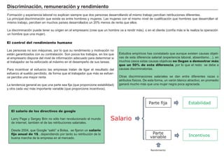 Discriminación, remuneración y rendimiento
Formación y experiencia laboral no explican siempre que dos personas desarrollando el mismo trabajo perciban retribuciones diferentes.
La principal discriminación que existe es entre hombres y mujeres. Las mujeres con el mismo nivel de cualificación que hombres que desarrollan el
mismo trabajo, perciben en muchos países desarrollados un 20% menos de renta que ellos.

La discriminación puede tener su origen en el empresario (cree que un hombre va a rendir más), o en el cliente (confía más si le realiza la operación
un hombre que una mujer).
                                                                                               FACTORES            RETRIBUCIÓN
El control del rendimiento humano
                                                                                                  Tierra                 Renta
Las personas no son máquinas, por lo que su rendimiento y motivación no
están garantizados con su contratación. Son pocos los trabajos, en los que     Estudios empíricos has constatado que aunque existen causas objeti-
el empresario dispone del nivel de información adecuado para determinar si                       Trabajo                Salario
                                                                               vas de esta diferencia salarial (experiencia laboral, absentismo…), en
el trabajador se ha esforzado al máximo en el desempeño de sus tareas.         muchos casos estas causas objetivas no llegan a demostrar más
                                                                               que un 50% de esta diferencia, por lo que el resto se debe a
                                                                                                 Capital                Interés
Para incentivar el esfuerzo las empresas tratan de ligar el resultado del      causas discriminatorias.
esfuerzo al sueldo percibido, de forma que el trabajador que más se esfuer-
ce perciba una mayor renta.                                                    Otras discriminaciones salariales se Beneficio diferentes razas o
                                                                                                Empresario              dan entre
                                                                               atributos físicos. De esta forma, un varón blanco atractivo, en promedio
La tendencia general es que una parte sea fija (que proporcione estabilidad)   ganará mucho más que una mujer negra poca agraciada.
y otra cada vez más importante variable (que proporcione incentivos).



                                                                                                    Parte fija                   Estabilidad
   El salario de los directivos de google

   Larry Page y Sergey Brin no sólo han revolucionado el mundo           Salario
   de internet, también el de las retribuciones salariales.

   Desde 2004, que Google “salió” a Bolsa, se fijaron un salario
   fijo anual de 1$...dependiendo por tanto su retribución de lo                                      Parte
                                                                                                     variable                    Incentivos
   buena marcha de la empresa en el mercado.


                                                                                                     Rendimiento
 