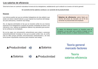 Los salarios de eficiencia
Esta teoría tiene en cuenta la naturaleza humana de los trabajadores, estableciendo que la relación es inversa a la teoría general:

                               Un aumento de los salarios conduce a un aumento de la productividad.

Causas

Los motivos pueden ser que se contratan trabajadores de más calidad o que                      FACTORES            RETRIBUCIÓN
                                                                                          Salarios de eficiencia: salario fijado por
existe una menor rotación laboral, ya que mejoran los incentivos del trabaja-             encima del precio de mercado con el fin de
dor para esforzarse y mantener ese trabajo.                                               aumentar la productividad del empleado
                                                                                                 Tierra                 Renta
Así, en algunas actividades en las que se necesita confiar de una manera
especial en los trabajadores (custodia de grandes cantidades de dinero o de                      Trabajo                Salario
mercancía muy valiosa) se establecen salarios muy elevados para aumen-
tar la confianza en el empleado.                                                        El salarioCapital              Interés
                                                                                                    de eficiencia supone un incentivo para el
                                                                                        trabajador, ya que sabe que si pierde el trabajo, en un
No se les paga una remuneración extraordinaria para atraer a personas                   trabajoEmpresario un salario claramente inferior.
                                                                                                similar cobrará       Beneficio
extraordinariamente honestas en las que se pueda confiar más, se confía
más en ellos porque perciben remuneraciones extraordinarias y de esta
forma tienen importantes incentivos para mantener ese trabajo.




                                                                                                      Teoría general
     ▲Productividad                                       ▲Salarios                                  mercado factores

                                                                                                         Teoría
            ▲Salarios                                ▲Productividad                                 salarios eficiencia
 