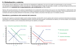 6. Globalización y salarios
En los últimos años la diferencia de salario real entre los trabajadores cualificados y los que no lo están ha experimentado un gran aumento.
Los mercados se han globalizado, es decir, son cada vez más internacionales en lugar de nacionales o locales. La principal ventaja económica de la
globalización es el aumento de la especialización y de la eficiencia que ésta conlleva.

Hemos visto que las personas o los países al especializarse en la producción de los bienes en los que es son más eficientes (o relativamente más
eficientes como hemos estudiado en el principio de la ventaja comparativa) aumentan la cantidad de bienes producidos. Como consecuencia los con-
sumidores de todos los países disfrutan de más bienes, de mejor calidad y de precios más bajos que si no existiera comercio.
                                                                                                                                               FACTORES             RETRIBUCIÓN
Ganadores y perdedores del aumento del comercio
                                                                                                                                                      Tierra             Renta
Si antes de la apertura comercial el salario real de ambas industrias coincide (W1), tras la apertura del comercio aumenta la demanda de productos
informáticos, por lo que demanda de trabajadores también aumenta para esta industria, aumentando los salarios y el nivel de empleo. En la industria
                                                                                                  Trabajo              Salario
textil sucede lo contrario y como consecuencia disminuyen los salarios y el empleo.

                                                                                                                                                  Capital              Interés

     Salario   Industria exportadora informática                                    Salario                                     Empresario
                                                                                                        Industria importadora textil                                  Beneficio
      80                                                                             80

     70
                                                         Oferta trabajo
                                                                                    70
                                                                                                                                     Oferta trabajo
                                                                                                                                                                +   Bienestar general

     60
                                                                                                                                                                +
                                                                                    60
                                              E2                                                                                                                    Consumidores
w2   50                                                                             50
                                                   Demanda trabajo 2                                            E1
w1   40                            E1                                        w1     40                                                                          +   Industria informática
     30                                                                     w2      30
                                                                                                         E2
     20                                                                             20
                                                                                                                                     Demanda trabajo 1
                                                                                                                                                                -   Industria textil
     10                                                                             10
                                                        Demanda trabajo 1                                                           Demanda trabajo 2
                                                                 Cantidad trabajo                                                            Cantidad trabajo
               10   20   30   40        50    60   70     80                                  10   20    30   40     50   60   70     80
                              Q1         Q2                                                                   Q2 Q1
 