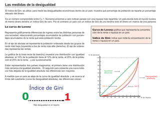 Las medidas de la desigualdad
El índice de Gini se utiliza para medir las desigualdades económicas dentro de un país: muestra qué porcentaje de población se reparte un porcentaje
elevado del dinero.

Es un número comprendido entre 0 y 1. Números próximos a cero indican países con una riqueza más repartida. Un país donde todo el mundo tuviera
el mismo dinero tendría un índice Gini de cero. Por el contrario un país con un índice de Gini de uno tendría todo el dinero en manos de una persona.

La curva de Lorenz                                                                                  FACTORES                  RETRIBUCIÓN
                                                                                        Curva de Lorenz: gráfica que representa la concentra-
Representa gráficamente diferencias de ingreso entre las distintas personas de          ción de la renta o riqueza en un país.
una sociedad, relacionando porcentajes acumulados de población con porcen-                             Tierra                       Renta
tajes acumulados de la renta que esta población recibe.                                 Índice de Gini: índice que mide la concentración de la
                                                                                                   Trabajo
                                                                                        renta o riqueza en un país.   Salario
En el eje de abcisas se representa la población ordenada desde los grupos de
renta más baja (izquierda) a los de renta más alta (derecha). El eje de ordena-                       Capital                      Interés
das representa las rentas.

La gráfica de la línea recta (la bisectriz) muestra una distribución con igualdad   % de personas
                                                                                                    Empresario                     Beneficio
absoluta: el 10% de la población tiene el 10% de la renta, el 25% de la pobla-               100
ción el 25% de la renta…y así sucesivamente.
                                                                                              90


Están representados dos países imaginarios, el primero tiene una distribución                 80

más cercana a la igualdad absoluta, . El segundo país presenta una curva toda-                70
vía más alejada de la igualdad absoluta: las diferencias son mayores.                                  Igualdad
                                                                                              60       absoluta
A medida que un país se aleja de la curva de igualdad absoluta y se acerca al                 50                                                           Desigualdad
límite del cuadrante (curva de desigualdad absoluta), las diferencias crecen.                                                                               absoluta
                                                                                              40


                                                                                              30


                        Índice de Gini
                                                                                                     País A                                   País B
                                                                                              20




                 0                                           1
                                                                                              10



                                                                                                     10   20   30   40   50   60   70   80   90   100 % de riqueza




                             Más desigualdad en el reparto
 