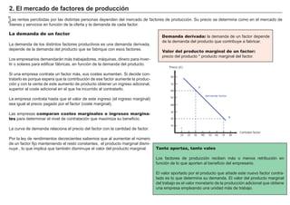 2. El mercado de factores de producción
n
 Las rentas percibidas por las distintas personas dependen del mercado de factores de producción. Su precio se determina como en el mercado de
n
 bienes y servicios en función de la oferta y la demanda de cada factor.

La demanda de un factor
                                                                                    Demanda derivada: la demanda de un factor depende
                                                                                    de la demanda del producto que contribuye a fabricar.
La demanda de los distintos factores productivos es una demanda derivada,
depende de la demanda del producto que se fabrique con esos factores.
                                                                                    Valor del FACTORES             RETRIBUCIÓN
                                                                                                producto marginal de un factor:
                                                                                    precio del producto * producto marginal del factor.
Los empresarios demandarán más trabajadores, máquinas, dinero para inver-
tir o solares para edificar fábricas, en función de la demanda del producto.                         Tierra                        Renta
                                                                                        Precio (€)

Si una empresa contrata un factor más, sus costes aumentan. Si decide con-                           Trabajo                       Salario
                                                                                         80
tratarlo es porque espera que la contribución de ese factor aumente la produc-
ción y con la venta de este aumento de producto obtener un ingreso adicional,            70
                                                                                                     Capital                       Interés
                                                                                                          A
superior al coste adicional en el que ha incurrido al contratarlo.                       60


La empresa contrata hasta que el valor de este ingreso (el ingreso marginal)             50      Empresario            Beneficio
                                                                                                          demanda factor


sea igual al precio pagado por el factor (coste marginal).                               40

                                                                                         30
Las empresas comparan costes marginales e ingresos margina-
                                                                                                                                   B
les para determinar el nivel de contratación que maximiza su beneficio.                  20


                                                                                         10
La curva de demanda relaciona el precio del factor con la cantidad de factor.
                                                                                                                                        Cantidad factor
                                                                                                10   20   30   40   50   60   70   80
Por la ley de rendimientos decrecientes sabemos que al aumentar el número
de un factor fijo manteniendo el resto constantes, el producto marginal dismi-
nuye , lo que implica que también disminuye el valor del producto marginal.      Tanto aportas, tanto vales

                                                                                 Los factores de producción reciben más o menos retribución en
                                                                                 función de lo que aporten al beneficio del empresario.

                                                                                 El valor aportado por el producto que añade este nuevo factor contra-
                                                                                 tado es lo que determina su demanda. El valor del producto marginal
                                                                                 del trabajo es el valor monetario de la producción adicional que obtiene
                                                                                 una empresa empleando una unidad más de trabajo.
 