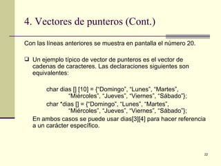 4. Vectores de punteros (Cont.) Con las líneas anteriores se muestra en pantalla el número 20. Un ejemplo típico de vector de punteros es el vector de cadenas de caracteres. Las declaraciones siguientes son equivalentes: char dias [] [10] = {“Domingo”, “Lunes”, “Martes”,  “Miércoles”, “Jueves”, “Viernes”, “Sábado”}; char *dias [] = {“Domingo”, “Lunes”, “Martes”,  “Miércoles”, “Jueves”, “Viernes”, “Sábado”}; En ambos casos se puede usar dias[3][4] para hacer referencia a un carácter específico. 