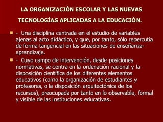 LA ORGANIZACIÓN ESCOLAR Y LAS NUEVAS TECNOLOGÍAS APLICADAS A LA EDUCACIÓN.   -  Una disciplina centrada en el estudio de variables ajenas al acto didáctico, y que, por tanto, sólo repercutía de forma tangencial en las situaciones de enseñanza-aprendizaje.  -  Cuyo campo de intervención, desde posiciones normativas, se centra en la ordenación racional y la disposición científica de los diferentes elementos educativos (como la organización de estudiantes y profesores, o la disposición arquitectónica de los recursos), preocupada por tanto en lo observable, formal y visible de las instituciones educativas.  