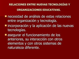 RELACIONES ENTRE NUEVAS TECNOLOGÍAS Y ORGANIZACIONES EDUCATIVAS.   necesidad de análisis de estas relaciones entre organización y tecnología. incorporación y la aplicación de las nuevas tecnologías. asegurar el funcionamiento de los anteriores, su interacción con otros elementos y con otros sistemas de naturaleza diferente.  