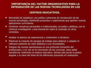 IMPORTANCIA DEL FACTOR ORGANIZATIVO PARA LA INTEGRACIÓN DE LAS NUEVAS TECNOLOGÍAS EN LOS  CENTROS EDUCATIVOS.   Necesidad de establecer una política coherente de introducción de las nuevas tecnologías, diseñando proyectos y experiencias que aporten nuevas aplicaciones curriculares.  Combinar iniciativas personales e institucionales, privadas y públicas, con la continua investigación y documentación sobre lo realizado en otros contextos.  Ampliar el abanico de experiencias y contenidos a introducir.   Potenciar la creación de equipos de trabajo para elaborar o adaptar el software existente de valor didáctico a sus necesidades. Integrar las nuevas aportaciones en una profunda formación del profesorado y a la vez en la renovación de los curricular, para poder transformar realmente el sistema educativo. Siendo este punto la piedra angular y la clave del éxito de los diferentes proyectos en realización.  