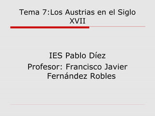 Tema 7:Los Austrias en el Siglo
XVII
IES Pablo Díez
Profesor: Francisco Javier
Fernández Robles
 