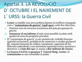 Apartat 1. LA RÚSSIA TSARISTA: la Revolució del 1905La crisi econòmica i la “Guerra russojaponesa” van provocar tot un seguit de revoltes anomenades “Revolució del 1905”:El “diumenge sagnant”: una manifestació d´ obrers, pacífica, en front del Palau d´ Hivern (residència del tsar a Sant Petersburg) va acabar amb centenars de morts per part de la repressió de             l´ exèrcit.Es va crear el “Sòviet de Sant Petersburg” per part del bolxevic Trotski. Un “sòviet” era una assemblea de treballadors revolucionaris.“Motí del cuirassat Potemkin”: els soldats del vaixell més important de l´ armada russa es van amotinar.Aquestes revoltes, especialment la del Potemkin, van forçar el tsar Nicolau II a decretar les llibertats civils i a crear un règim parlamentari. (El tsar veia com la seva posició començava a perillar i volia acontentar el poble).