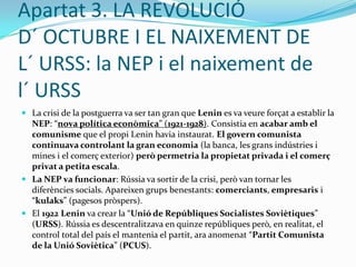 Apartat 1. LA RÚSSIA TSARISTA: el fracàs de les reformesLes reformes aplicades pel tsar per sufocar l´ anomenada “Revolució del 1905” van ser un fracàs per cinc motius:El Parlament (la “Duma”) no tenia cap poder de decisió; el tsar Nicolau II continuava exercint el poder de manera autoritària.La “Reforma Agrària” del 1906 no va funcionar. Consistia en repartir terres els pagesos, però només uns pocs es van beneficiar (els “kulaks” o pagesos enriquits). La majoria de les terres continuaven en mans de l´ Església i la noblesa.La greu repressió política va provocar l´ odi del poble al tsar: 40.000 persones van ser executades per raons polítiques.La popularitat de la família del tsar encara baixa més per la presència d´ un estrany “conseller del tsar”, Rasputín(“l´ Home Sant”).Però sens dubte, la principal causa de la Revolució del 1917 va ser la participació de Rússia a la Primera Guerra Mundial (1914-1918)