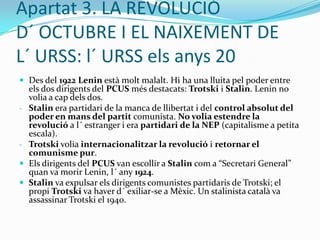 Apartat 2: LA REVOLUCIÓ DE       FEBRER DEL 1917Però el nou govern també va fracassar. Les raons principals poden ser:Els narodniks(anarquistes) i els bolxevics no van reconèixer la legitimitat del nou govern i van començar a organitzar sòviets (assemblees de treballadors) per tota Rússia.El nou govern no va voler sortir de la guerra (com el poble desitjava).Lenin (líder bolxevic) va publicar les “Tesis d´ Abril” on demanava la fi del “govern burgès” per tal d´ establir un nou govern socialista. El cap de govern, Karenski, va prohibir el Partit Bolxevic: Lenin es va exiliar a Finlàndia i Trotski va ser empresonat. El mes d´ agost de l 1917, la Rússia tsarista va organitzar un cop           d´ estat militar dirigit pel general Kornilovi acabar així amb el govern democràtic. El govern va haver de demanar ajut als sòviets, que van fer fracassar el cop d´ estat. Els sòviets tenien el poder real a Rússia.
