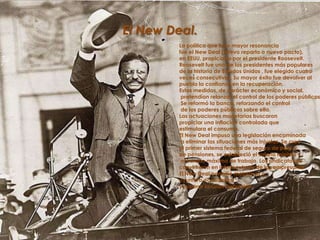 El New Deal.La política que tuvo mayor resonancia fue el New Deal (nuevo reparto o nuevo pacto), en EEUU, propiciado por el presidente Roosevelt. Roosevelt fue uno de los presidentes más populares de la historia de Estados Unidos , fue elegido cuatro veces consecutivas. Su mayor éxito fue devolver al pueblo la confianza en la recuperación. Estas medidas, de carácter económico y social, pretendían relanzar el control de los poderes públicos. Se reformó la banca, reforzando el control de los poderes públicos sobre ella. Las actuaciones monetarias buscaron propiciar una inflación controlada que estimulara el consumo. El New Deal impuso una legislación encaminada a eliminar las situaciones más injustas. Se creó el primer sistema federal de seguro de paro y de pensiones, se estableció el salario mínimo y el horario máximo de trabajo. Los sindicatos se convirtieron en interlocutores de los empresarios.El New Deal permitió mejorar la coyuntura económica y superar la Gran Depresión.
