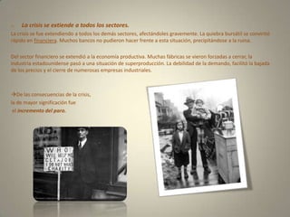 La crisis se extiende a todos los sectores.La crisis se fue extendiendo a todos los demás sectores, afectándoles gravemente. La quiebra bursátil se convirtió rápido en financiera. Muchos bancos no pudieron hacer frente a esta situación, precipitándose a la ruina.Del sector financiero se extendió a la economía productiva. Muchas fábricas se vieron forzadas a cerrar, la industria estadounidense pasó a una situación de superproducción. La debilidad de la demando, facilitó la bajada de los precios y el cierre de numerosas empresas industriales.De las consecuencias de la crisis, la de mayor significación fue el incremento del paro.
