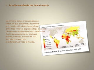La crisis se extiende por todo el mundoLos primeros países a los que alcanzó fueron los que basaban su economía en la producción de materias primas. Entre 1930 y 1931 la depresión llegó a Europa. La causa del estallido en Austria y Alemania fue la repatriación de los capitales estadounidenses. A finales de 1931, las quiebras bancarias se extendían por todo el mundo.