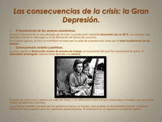 Las consecuencias de la crisis: la Gran Depresión.El hundimiento de los sectores económicos.El sector industrial fue el más afectado por la crisis. La producción industrial descendió casi un 40 %. Los sectores más afectados fueron el siderúrgico y el de fabricación de bienes de consumo.En el sector agrario, la crisis se manifestó no tanto por la caída de la producción como por el total hundimiento de los precios.Consecuencias sociales y políticas.La crisis supuso la destrucción masiva de puestos de trabajo, el incremento del paro fue especialmente grave, el desempleo prolongado suponía verse abocado a la miseria.El contraste entre ricos y pobres era cada vez mayor, y las diferencias entre los que conservaban el trabajo y los que no lo habían perdido eran enormes.Las primeras medidas tomadas por los gobiernos fueron un fracaso, esto produjo un descontento popular. El balance político fue muy negativo para los regímenes parlamentarios. El autoritarismo se impuso en numerosos países.