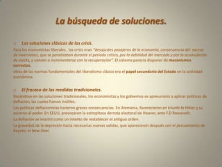 La búsqueda de soluciones.Las soluciones clásicas de las crisis.Para los economistas liberales , las crisis eran ‘’desajustes pasajeros de la economía, consecuencia del  exceso de inversiones, que se paralizaban durante el período crítico, por la debilidad del mercado y por la acumulación de stocks, y volvían a incrementarse con la recuperación’’. El sistema parecía disponer de mecanismos correctos.otras de las normas fundamentales del liberalismo clásico era el papel secundario del Estado en la actividad económica.El fracaso de las medidas tradicionales.Basándose en las soluciones tradicionales, los economistas y los gobiernos se apresuraros a aplicar políticas de deflación, las cuales fueron inútiles.Las políticas deflacionistas tuvieron graves consecuencias. En Alemania, favorecieron en triunfo fe Hitler y su ascenso al poder. En EEUU, provocaron la estrepitosa derrota electoral de Hoover, ante F.D Roosevelt.La deflación se mostró como un intento de restablecer el antiguo orden. La gravedad de la depresión hacía necesarias nuevas salidas, que aparecieron después con el pensamiento de Keynes, el New Deal.