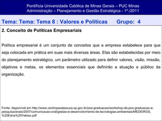 Pontifícia Universidade Católica de Minas Gerais – PUC Minas Administração – Planejamento e Gestão Estratégica - 1º./2011 Tema: Tema: Tema 8 : Valores e Políticas   Grupo:  4 2. Conceito de Políticas Empresariais Política empresarial é um conjunto de conceitos que a empresa estabelece para que seja colocada em prática em suas mais diversas áreas. Elas são estabelecidas por meio do planejamento estratégico, um parâmetro utilizado para definir valores, visão, missão, objetivos e metas, os elementos essenciais que definirão a atuação e público da organização. Fonte: disponível em http://www.centropaulasouza.sp.gov.br/pos-graduacao/workshop-de-pos-graduacao-e-pesquisa/anais/2007/comunicacao-oral/gestao-e-desenvolvimento-de-tecnologias-ambientais/MEDEIROS,%20Edna%20Veloso.pdf 