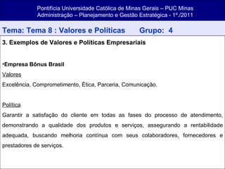 Pontifícia Universidade Católica de Minas Gerais – PUC Minas Administração – Planejamento e Gestão Estratégica - 1º./2011 Tema: Tema 8 : Valores e Políticas   Grupo:  4 3. Exemplos de Valores e Políticas Empresariais Empresa Bônus Brasil Valores Excelência, Comprometimento, Ética, Parceria, Comunicação. Política Garantir a satisfação do cliente em todas as fases do processo de atendimento, demonstrando a qualidade dos produtos e serviços, assegurando a rentabilidade adequada, buscando melhoria contínua com seus colaboradores, fornecedores e prestadores de serviços. 