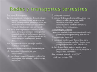Las redes de transporte                           El transporte terrestre
La organización y explotación de un territorio    El sistema de transporte mas utilizado es, con
     necesita buenas redes de transporte, es            diferencia, el terrestre, que ha ido
     decir, un conjunto de infraestructuras por         formando una densa red de
     donde puedan circular con facilidad los            infraestructuras por todo el mundo,
     vehículos (carreteras, vías férreas…)              aunque no es homogénea.
Las redes de transporte están formadas por        Transporte por carretera
     ejes o líneas que unen dos o mas puntos      La carretera es la infraestructura más utilizada
     conectados entre si y dispuestos a modo            para transportar personas y mercancías.
     de una malla o red que se extiende sobre     Transporte por ferrocarril
     un territorio de forma más o menos
     densa.                                       El transporte por ferrocarril es óptimo para
                                                        recorrer distancias medias y largas, tanto
Los lugares centrales de estos ejes son los             para pasajeros como para mercancías.
     nudos de transporte.
                                                  Se han desarrollado mejoras técnicas que
Estas redes se estructuran de forma desigual:           permiten mayor capacidad de pasajeros y
-En las áreas económicamente más                        carga, y más velocidad:
     importantes.                                 -Los trenes de alta velocidad (TAV)
-En otros lugares, como los países pobres, los    - Los trenes rápidos (TR)
     países poco relacionados con los centros
     mundiales.
 