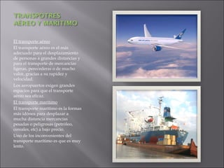 El transporte aéreo
El transporte aéreo es el más
adecuado para el desplazamiento
de personas a grandes distancias y
para el transporte de mercancías
ligeras, perecederas o de mucho
valor, gracias a su rapidez y
velocidad.
Los aeropuertos exigen grandes
espacios para que el transporte
aéreo sea eficaz.
El transporte marítimo
El transporte marítimo es la formas
más idónea para desplazar a
mucha distancia mercancías
pesadas o peligrosas (petróleo,
cereales, etc) a bajo precio.
Uno de los inconvenientes del
transporte marítimo es que es muy
lento.
 