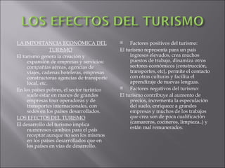 LA IMPORTANCIA ECONÓMICA DEL                    Factores positivos del turismo:
                 TURISMO                    El turismo representa para un país
El turismo genera la creación y                  ingresos elevados, crea muchos
     expansión de empresas y servicios:          puestos de trabajo, dinamiza otros
     compañías aéreas, agencias de               sectores económicos (construcción,
     viajes, cadenas hoteleras, empresas         transportes, etc), permite el contacto
     constructoras agencias de transporte        con otras culturas y facilita el
     local, etc.                                 aprendizaje de nuevas lenguas.
En los países pobres, el sector turístico       Factores negativos del turismo:
     suele estar en manos de grandes        El turismo contribuye al aumento de
     empresas tour operadoras y de               precios, incrementa la especulación
     transportes internacionales, con            del suelo, enriquece a grandes
     sedes en los países desarrollados.          empresas y muchos de los trabajos
LOS EFECTOS DEL TURISMO                          que crea son de poca cualificación
                                                 (camareros, cocineros, limpieza..) y
El desarrollo del turismo implica
     numerosos cambios para el país              están mal remunerados.
     receptor aunque no son los mismos
     en los países desarrollados que en
     los países en vías de desarrollo.
 