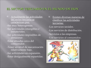EL SECTOR TERCIARIO EN EL MUNDO DE HOY

   Actualmente las actividades       Existen diversas maneras de
    del sector terciario se            clasificar las actividades
    caracterizan por:                  terciarias:
-Ser muy heterogéneas.             -Los servicios sociales.
-Ser actividades intangibles e
    inmateriales.                  -Los servicios de distribución.
-Ser actividades imposibles de     -Servicios a las empresas.
    almacenar.                     -Los servicios al consumidor.
-Estar situadas cerca del
    consumidor.
-Tener un nivel de mecanización
    relativamente bajo.
-Ser actividades en expansión.
-Estar desigualmente repartidas.
 