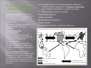 La mundialización de los intercambios ha obligado a
                                            muchos países a agruparse en bloques comerciales
                                            para eliminar rivalidades y regular los flujos.
                                           Estos bloques tienen en común:
Flujos comerciales: producen un        -Proximidad espacial.
movimiento entre los vendedores y
los compradores comparable a un        -Unión aduanera.
curso o corriente de agua.             -Redistribución industrial.
Pueden ser:                            -Frente común.
-De materias primas, productos         -Complementariedad y unión de esfuerzos.
manufacturados, servicios,
capitales…
Flujos de productos
manufacturados
Los productos elaborados son
claves en los flujos comerciales de
los países industrializados.
Flujo de capitales
Los flujos de capitales movilizan
enormes cantidades de dinero que
circulan constantemente por todo el
mundo.
Flujos de información: se han
generalizado con la aparición de las
tecnologías de la información y la
comunicación (TIC), que permiten
expandir de forma inmediata las
noticias y el conocimiento por todo
el mundo.
 