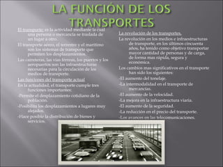 El transporte: es la actividad mediante la cual
      una persona o mercancía se traslada de          La revolución de los transportes.
      un lugar a otro.                                La revolución en los medios e infraestructuras
El transporte aéreo, el terrestre y el marítimo             de transporte, en los últimos cincuenta
      son los sistemas de transporte que                    años, ha tenido como objetivo transportar
      permiten los desplazamientos.                         mayor cantidad de personas y de carga,
                                                            de forma mas rápida, segura y
Las carreteras, las vías férreas, los puertos y los
                                                            económica.
      aeropuertos son las infraestructuras
      necesarias para la circulación de los           Los cambios mas significativos en el transporte
      medios de transporte.                                 han sido los siguientes:
Las funciones del transporte actual                   -El aumento del tonelaje.
En la actualidad, el transporte cumple tres           -La intermodalidad en el transporte de
      funciones importantes:                                mercancías.
-Permite el desplazamiento cotidiano de la            -El aumento de la velocidad.
      población.                                      -La mejora en la infraestructura viaria.
-Posibilita los desplazamientos a lugares muy         -El aumento de la seguridad.
      alejados.                                       -La reducción en el precio del transporte.
-Hace posible la distribución de bienes y             -Los avances en las telecomunicaciones.
      servicios.
 