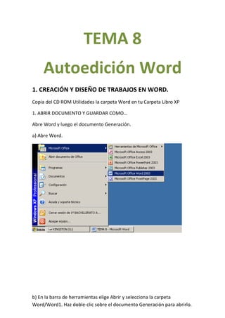 TEMA 8
     Autoedición Word
1. CREACIÓN Y DISEÑO DE TRABAJOS EN WORD.
Copia del CD ROM Utilidades la carpeta Word en tu Carpeta Libro XP

1. ABRIR DOCUMENTO Y GUARDAR COMO…

Abre Word y luego el documento Generación.

a) Abre Word.




b) En la barra de herramientas elige Abrir y selecciona la carpeta
Word/Word1. Haz doble-clic sobre el documento Generación para abrirlo.
 
