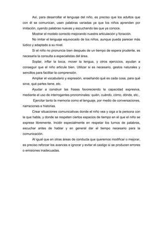 Así, para desarrollar el lenguaje del niño, es preciso que los adultos que
con él se comunican, usen palabras variadas ya que los niños aprenden por
imitación, oyendo palabras nuevas y escuchando las que ya conoce.
       Mostrar el modelo correcto mejorando nuestra articulación y fonación.
       No imitar el lenguaje equivocado de los niños, aunque pueda parecer más
lúdico y adaptado a su nivel.
       Si el niño no pronuncia bien después de un tiempo de espera prudente, es
necesaria la consulta a especialistas del área.
       Soplar, inflar la boca, mover la lengua, y otros ejercicios, ayudan a
conseguir que el niño articule bien. Utilizar si es necesario, gestos naturales y
sencillos para facilitar la comprensión.
       Ampliar el vocabulario y expresión, enseñando qué es cada cosa, para qué
sirve, qué partes tiene, etc.
       Ayudar a construir las frases favoreciendo la capacidad expresiva,
mediante el uso de interrogantes pronominales: quién, cuándo, cómo, dónde, etc.,
       Ejercitar tanto la memoria como el lenguaje, por medio de conversaciones,
narraciones e historias.
       Crear situaciones comunicativas donde el niño vea y oiga a la persona con
la que habla, y donde se respeten ciertos espacios de tiempo en el que el niño se
exprese libremente. Incidir especialmente en respetar los turnos de palabras,
escuchar antes de hablar y en general dar el tiempo necesario para la
comunicación.
       Al igual que en otras áreas de conducta que queremos modificar o mejorar,
es preciso reforzar los avances e ignorar y evitar el castigo si se producen errores
o emisiones inadecuadas.
 