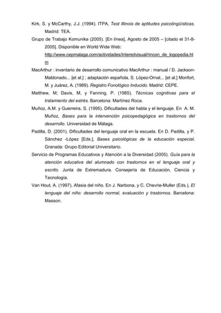 Kirk, S. y McCarthy, J.J. (1994). ITPA, Test Illinois de aptitudes psicolingüísticas.
      Madrid: TEA.
Grupo de Trabajo Komunika (2005). [En línea], Agosto de 2005 – [citado el 31-8-
      2005]. Disponible en World Wide Web:
      http://www.cepmalaga.com/actividades/Interedvisual/rincon_de_logopedia.ht
      m
MacArthur : inventario de desarrollo comunicativo MacArthur : manual / D. Jackson-
      Maldonado... [et al.] ; adaptación española, S. López-Ornat... [et al.] Monfort,
      M. y Juárez, A. (1989). Registro Fonológico Inducido. Madrid: CEPE.
Matthew, M; Davis, M, y Fanning, P. (1985). Técnicas cognitivas para el
      tratamiento del estrés. Barcelona: Martínez Roca.
Muñoz, A.M. y Guerreira, S. (1995). Dificultades del habla y el lenguaje. En A. M.
      Muñoz, Bases para la intervención psicopedagógica en trastornos del
      desarrollo. Universidad de Málaga.
Padilla, D. (2001). Dificultades del lenguaje oral en la escuela. En D. Padilla, y P.
      Sánchez -López [Eds.], Bases psicológicas de la educación especial.
      Granada: Grupo Editorial Universitario.
Servicio de Programas Educativos y Atención a la Diversidad (2005). Guía para la
      atención educativa del alumnado con trastornos en el lenguaje oral y
      escrito. Junta de Extremadura. Consejería de Educación, Ciencia y
      Tecnología.
Van Hout, A. (1997). Afasia del niño. En J. Narbona, y C. Chevrie-Muller (Eds.), El
      lenguaje del niño: desarrollo normal, evaluación y trastornos. Barcelona:
      Masson.
 