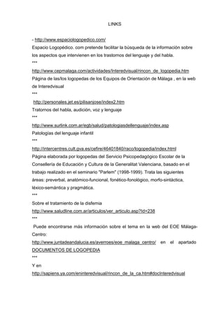 LINKS


- http://www.espaciologopedico.com/
Espacio Logopédico. com pretende facilitar la búsqueda de la información sobre
los aspectos que intervienen en los trastornos del lenguaje y del habla.
***
http://www.cepmalaga.com/actividades/Interedvisual/rincon_de_logopedia.htm
Página de las/los logopedas de los Equipos de Orientación de Málaga , en la web
de Interedvisual
***
http://personales.jet.es/pilisanjose/index2.htm
Tratornos del habla, audición, voz y lenguaje
***
http://www.surlink.com.ar/egb/salud/patologiasdellenguaje/index.asp
Patologías del lenguaje infantil
***
http://intercentres.cult.gva.es/cefire/46401840/raco/logopedia/index.html
Página elaborada por logopedas del Servicio Psicopedagógico Escolar de la
Consellería de Educación y Cultura de la Generalitat Valenciana, basado en el
trabajo realizado en el seminario "Parlem" (1998-1999). Trata las siguientes
áreas: preverbal, anatómico-funcional, fonético-fonológico, morfo-sintáctica,
léxico-semántica y pragmática.
***
Sobre el tratamiento de la disfemia
http://www.saludline.com.ar/articulos/ver_articulo.asp?Id=238
***
Puede encontrarse más información sobre el tema en la web del EOE Málaga-
Centro:
http://www.juntadeandalucia.es/averroes/eoe_malaga_centro/       en   el    apartado
DOCUMENTOS DE LOGOPEDIA
***
Y en
http://sapiens.ya.com/eninteredvisual/rincon_de_la_ca.htm#docInteredvisual
 
