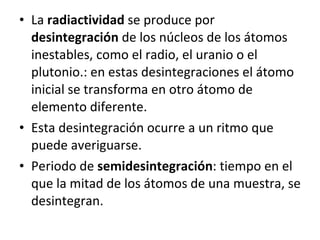 La  radiactividad  se produce por  desintegración  de los núcleos de los átomos inestables, como el radio, el uranio o el plutonio.: en estas desintegraciones el átomo inicial se transforma en otro átomo de elemento diferente. Esta desintegración ocurre a un ritmo que puede averiguarse. Periodo de  semidesintegración : tiempo en el que la mitad de los átomos de una muestra, se desintegran. 