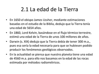 2.1 La edad de la Tierra En 1650 el obispo James Ussher, mediante estimaciones basadas en el estudio de la Biblia, dedujo que la Tierra tenía una edad de 5654 años. En 1860, Lord Kelvin, basándose en el flujo térmico terrestre, estimó una edad de la Tierra de unos 100 millones de años. Darwin (s. XIX) dedujo que la Tierra debía de tener 300 m.a., pues esa sería la edad necesaria para que se hubiesen podido producir los fenómenos geológicos observados. En la actualidad se piensa que nuestro planeta tiene una edad de 4560 m.a. para ello nos basamos en la edad de las rocas estimada por métodos radiométricos. 