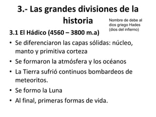3.- Las grandes divisiones de la historia 3.1 El Hádico (4560 – 3800 m.a) Se diferenciaron las capas sólidas: núcleo, manto y primitiva corteza Se formaron la atmósfera y los océanos La Tierra sufrió continuos bombardeos de meteoritos. Se formo la Luna Al final, primeras formas de vida. Nombre de debe al dios griego Hades (dios del infierno) 