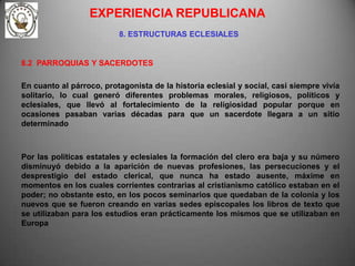EXPERIENCIA REPUBLICANA
                          8. ESTRUCTURAS ECLESIALES


8.2 PARROQUIAS Y SACERDOTES

En cuanto al párroco, protagonista de la historia eclesial y social, casi siempre vivía
solitario, lo cual generó diferentes problemas morales, religiosos, políticos y
eclesiales, que llevó al fortalecimiento de la religiosidad popular porque en
ocasiones pasaban varias décadas para que un sacerdote llegara a un sitio
determinado



Por las políticas estatales y eclesiales la formación del clero era baja y su número
disminuyó debido a la aparición de nuevas profesiones, las persecuciones y el
desprestigio del estado clerical, que nunca ha estado ausente, máxime en
momentos en los cuales corrientes contrarias al cristianismo católico estaban en el
poder; no obstante esto, en los pocos seminarios que quedaban de la colonia y los
nuevos que se fueron creando en varias sedes episcopales los libros de texto que
se utilizaban para los estudios eran prácticamente los mismos que se utilizaban en
Europa
 