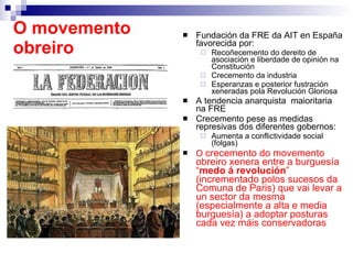 O movemento obreiro Fundación da FRE da AIT en España favorecida por: Recoñecemento do dereito de asociación e liberdade de opinión na Constitución Crecemento da industria Esperanzas e posterior fustración xeneradas pola Revolución Gloriosa A tendencia anarquista  maioritaria na FRE Crecemento pese as medidas represivas dos diferentes gobernos:  Aumenta a conflictividade social (folgas) O  crecemento do movemento obreiro xenera entre a burguesía “ medo á revolución ” (incrementado polos sucesos da Comuna de Paris) que vai levar a un sector da mesma (especialmente a alta e media burguesía) a adoptar posturas cada vez máis conservadoras 