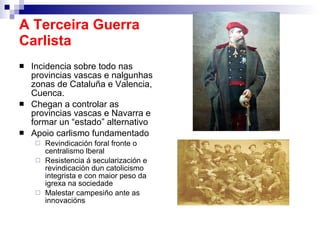 A Terceira Guerra Carlista Incidencia sobre todo nas provincias vascas e nalgunhas zonas de Cataluña e Valencia, Cuenca. Chegan a controlar as provincias vascas e Navarra e formar un “estado” alternativo Apoio carlismo fundamentado Revindicación foral fronte o centralismo lberal Resistencia á secularización e revindicación dun catolicismo integrista e con maior peso da igrexa na sociedade Malestar campesiño ante as innovacións  