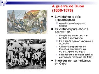 A guerra de Cuba (1868-1878) Levantamento pola independencia Apoaida pola burguesía crioula Dificultades para abolir a escravitude Independentistas declaran abolida a escravitude En España opinión favorable a abolición Grandes propietarios de Enxeños azucareiros en contra. Apoio oligarquía Non hai unha abolición total, a  escravitude mantense ata 1886 Intereses norteamericanos en Cuba 