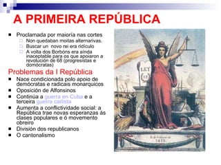 A PRIMEIRA REPÚBLICA  Proclamada por maioría nas cortes Non quedaban moitas alternarivas. Buscar un  novo rei era ridículo A volta dos Borbóns era aínda inaceptable para os que apoiaron a revolución de 68 (progresistas e domócratas) Problemas da I República Nace condicionada polo apoio de demócratas e radicais monarquicos Oposición de Alfonsinos Continúa a  guerra en Cuba  e a terceira  guerra carlista Aumenta a conflictividade social: a República trae novas esperanzas ás clases populares e ó movemento obreiro División dos republicanos O cantonalismo 