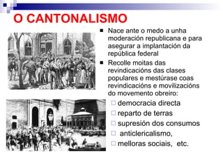 O CANTONALISMO Nace ante o medo a unha moderación republicana e para asegurar a implantación da república federal Recolle moitas das revindicacións das clases populares e mestúrase coas revindicacións e movilizacións do movemento obreiro:  democracia directa reparto de terras supresión dos consumos anticlericalismo, melloras sociais,  etc. 