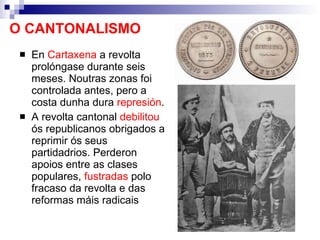 O CANTONALISMO En  Cartaxena  a revolta prolóngase durante seis meses. Noutras zonas foi controlada antes, pero a costa dunha dura  represión . A revolta cantonal  debilitou  ós republicanos obrigados a reprimir ós seus partidadrios. Perderon apoios entre as clases populares,  fustradas  polo fracaso da revolta e das reformas máis radicais 